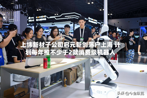 上纬新材子公司启元新创落户上海 计划每年推不少于2款消费级机器人-第1张图片